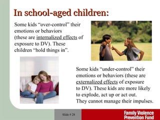 Slide #  In school-aged children: Some kids “over-control” their  emotions or behaviors  (these are  internalized effects  of  exposure to DV). These  children “hold things in”. Some kids “under-control” their  emotions or behaviors (these are  externalized effects  of exposure  to DV). These kids are more likely  to explode, act up or act out.  They cannot manage their impulses. 
