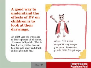 A good way to understand the effects of DV on children is to look at their  drawings.   An eight-year-old was asked to draw a picture of his father.  He wrote in Spanish: “This is how I see my father because he often gets angry and drunk and his eyes turn red.” Slide #  