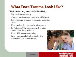 What Does Trauma Look Like? Children who may need professional help: Cry easily or constantly Appear emotionless or extremely withdrawn Have repeated or intrusive thoughts about the event Have trouble sleeping and/or nightmares Be “triggered” by a sound, smell, or other reminder of the experience Have difficulty concentrating Worry excessively leading to physical complaints (i.e. stomachaches) Slide #  