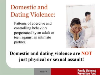 Slide #  Domestic and  Dating Violence: Domestic and dating violence are  NOT   just physical or sexual assault! Patterns of coercive and controlling behaviors perpetrated by an adult or teen against an intimate partner. 