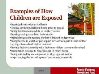 Slide #  hearing threats of physical harm  feeling tension building in home prior to assault being hit/threatened while in mother’s arms hearing/seeing assault on their mother being denied care because mother is injured or depressed  being forced to watch or participate in violence against their mother seeing aftermath of violent incident having their relationship with their non-violent parent undermined being taken hostage to force mother to return home being enlisted by violent parent to align against mother experiencing the loss of a parent due to murder/suicide Examples of How Children are Exposed 