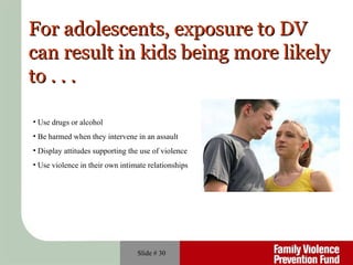 Slide #  For adolescents, exposure to DV  can result in kids being more likely to . . . Use drugs or alcohol  Be harmed when they intervene in an assault Display attitudes supporting the use of violence Use violence in their own intimate relationships 