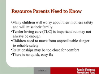 Slide #  Resource Parents Need to Know Many children will worry about their mothers safety  and will miss their family Tender loving care (TLC) is important but may not  always be enough Children need to move from unpredictable danger to reliable safety Relationships may be too close for comfort There is no quick, easy fix 