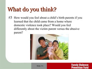 What do you think? Slide #  #3  How would you feel about a child’s birth parents if you  learned that the child came from a home where  domestic violence took place? Would you feel  differently about the victim parent versus the abusive parent? 