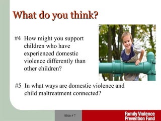 Slide #  #4  How might you support  children who have experienced domestic  violence differently than  other children? #5  In what ways are domestic violence and  child maltreatment connected? What do you think? 