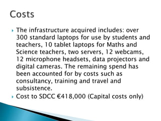  The infrastructure acquired includes: over
300 standard laptops for use by students and
teachers, 10 tablet laptops for Maths and
Science teachers, two servers, 12 webcams,
12 microphone headsets, data projectors and
digital cameras. The remaining spend has
been accounted for by costs such as
consultancy, training and travel and
subsistence.
 Cost to SDCC €418,000 (Capital costs only)
 