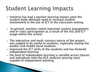  initiative has had a positive learning impact upon the
student body although need to increase student
involvement in the use of ICT in the classroom setting.
 In general, teachers noted improved student engagement
and in-class participation as a result of the VLE and ICT
usage within the school.
 The interactive and multi-sensory nature of the project
was judged to be useful to students, especially among the
weaker and middle band students.
 improved the ICT skills of the students and has fostered
independent learning
 the level of independent learning is variable across classes
and individuals with the ACE students proving most
capable of independent learning.
 