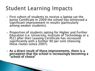  First cohort of students to receive a laptop sat the
Junior Certificate in 2009 the school has witnessed a
significant improvement in results (particularly
among weaker students).
 Proportion of students opting for Higher and Further
Education (i.e. University, Institute of Technology or a
PLC) after their Leaving Certificate has increased
significantly with a further 90 per cent choosing
these routes (since 2007).
 As a direct result of these improvements, there is a
perception that the school is increasingly becoming a
“school of choice”
 