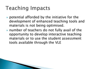  potential afforded by the initiative for the
development of enhanced teaching tools and
materials is not being optimised.
 number of teachers do not fully avail of the
opportunity to develop interactive teaching
materials or to use the student assessment
tools available through the VLE
 