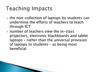  the non-collection of laptops by students can
undermine the efforts of teachers to teach
through ICT
 number of teachers view the in-class
projectors, electronic blackboards and tablet
laptops – rather than the universal provision
of laptops to students – as being most
beneficial
 