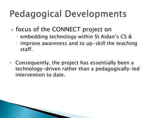  focus of the CONNECT project on
◦ embedding technology within St Aidan’s CS &
◦ improve awareness and to up-skill the teaching
staff.
• Consequently, the project has essentially been a
technology-driven rather than a pedagogically-led
intervention to date.
 