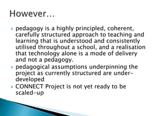  pedagogy is a highly principled, coherent,
carefully structured approach to teaching and
learning that is understood and consistently
utilised throughout a school, and a realisation
that technology alone is a mode of delivery
and not a pedagogy.
 pedagogical assumptions underpinning the
project as currently structured are under-
developed
 CONNECT Project is not yet ready to be
scaled-up
 