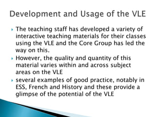  The teaching staff has developed a variety of
interactive teaching materials for their classes
using the VLE and the Core Group has led the
way on this.
 However, the quality and quantity of this
material varies within and across subject
areas on the VLE
 several examples of good practice, notably in
ESS, French and History and these provide a
glimpse of the potential of the VLE
 