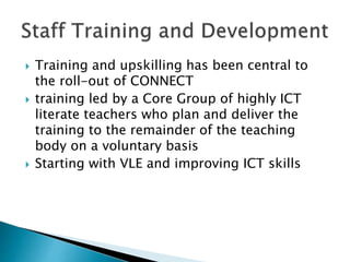  Training and upskilling has been central to
the roll-out of CONNECT
 training led by a Core Group of highly ICT
literate teachers who plan and deliver the
training to the remainder of the teaching
body on a voluntary basis
 Starting with VLE and improving ICT skills
 