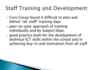  Core Group found it difficult to plan and
deliver “all-staff” training days
 peer-to-peer approach of training
individually and by Subject Dept.
 good practice both for the development of
technical ICT skills within the school and in
achieving buy-in and motivation from all staff
 