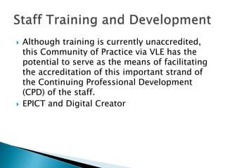  Although training is currently unaccredited,
this Community of Practice via VLE has the
potential to serve as the means of facilitating
the accreditation of this important strand of
the Continuing Professional Development
(CPD) of the staff.
 EPICT and Digital Creator
 