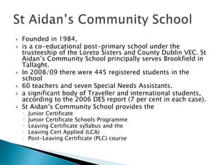  Founded in 1984,
 is a co-educational post-primary school under the
trusteeship of the Loreto Sisters and County Dublin VEC. St
Aidan’s Community School principally serves Brookfield in
Tallaght.
 In 2008/09 there were 445 registered students in the
school
 60 teachers and seven Special Needs Assistants.
 a significant body of Traveller and international students,
according to the 2006 DES report (7 per cent in each case).
 St Aidan’s Community School provides the
◦ Junior Certificate
◦ Junior Certificate Schools Programme
◦ Leaving Certificate syllabus and the
◦ Leaving Cert Applied (LCA)
◦ Post-Leaving Certificate (PLC) course
 