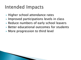  Higher school attendance rates
 Improved participations levels in class
 Reduce numbers of early school leavers
 Better educational outcomes for students
 More progression to third level
 