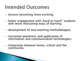  lessons becoming more exciting;
 better engagement with „hard to reach‟ students
with more motivating ways of learning;
 development of new teaching methodologies;
 increased awareness and application of
information and communication technologies;
 integration between home, school and the
community.
 