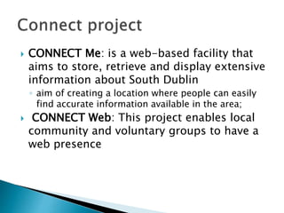  CONNECT Me: is a web-based facility that
aims to store, retrieve and display extensive
information about South Dublin
◦ aim of creating a location where people can easily
find accurate information available in the area;
 CONNECT Web: This project enables local
community and voluntary groups to have a
web presence
 