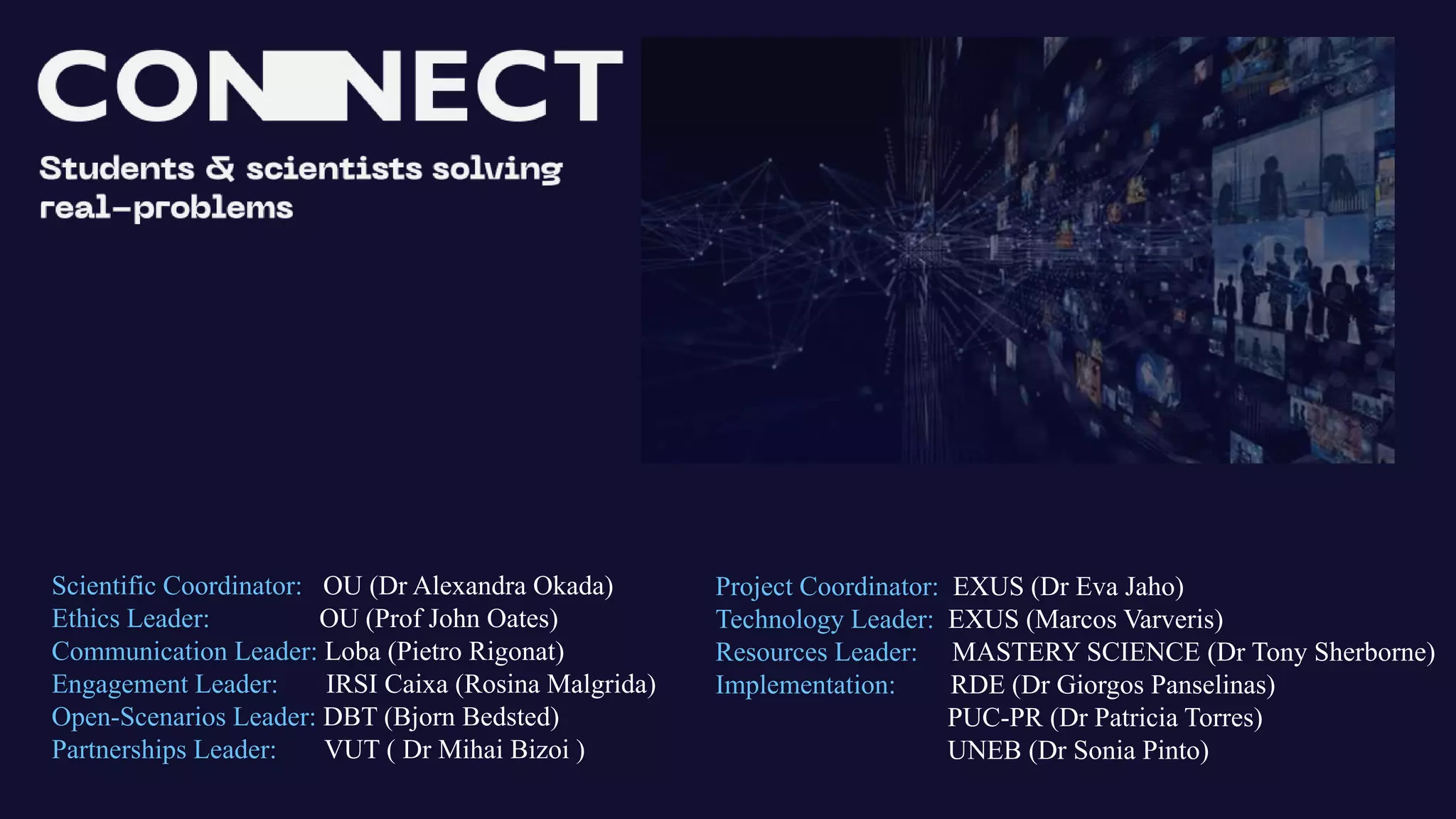 Scientific Coordinator: OU (Dr Alexandra Okada)
Ethics Leader: OU (Prof John Oates)
Communication Leader: Loba (Pietro Rigonat)
Engagement Leader: IRSI Caixa (Rosina Malgrida)
Open-Scenarios Leader: DBT (Bjorn Bedsted)
Partnerships Leader: VUT ( Dr Mihai Bizoi )
Project Coordinator: EXUS (Dr Eva Jaho)
Technology Leader: EXUS (Marcos Varveris)
Resources Leader: MASTERY SCIENCE (Dr Tony Sherborne)
Implementation: RDE (Dr Giorgos Panselinas)
PUC-PR (Dr Patricia Torres)
UNEB (Dr Sonia Pinto)
 