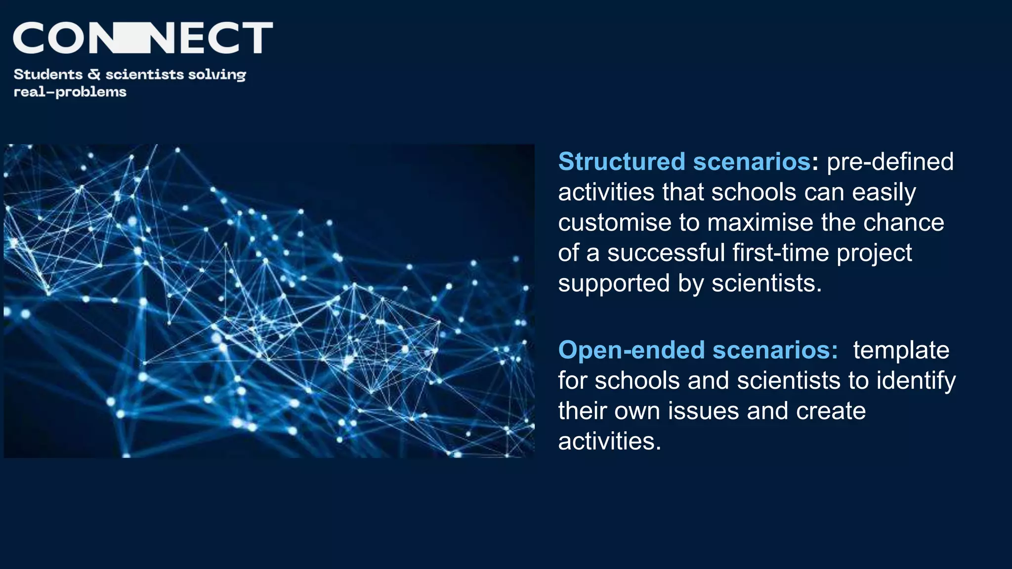 Structured scenarios: pre-defined
activities that schools can easily
customise to maximise the chance
of a successful first-time project
supported by scientists.
Open-ended scenarios: template
for schools and scientists to identify
their own issues and create
activities.
 