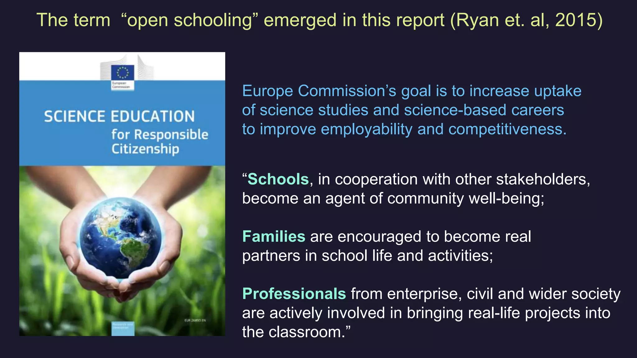 “Schools, in cooperation with other stakeholders,
become an agent of community well-being;
Families are encouraged to become real
partners in school life and activities;
Professionals from enterprise, civil and wider society
are actively involved in bringing real-life projects into
the classroom.”
The term “open schooling” emerged in this report (Ryan et. al, 2015)
Europe Commission’s goal is to increase uptake
of science studies and science-based careers
to improve employability and competitiveness.
 