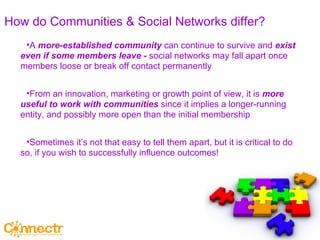 How do Communities & Social Networks differ? A  more-established community  can continue to survive and  exist even if some members leave -  social networks may fall apart once members loose or break off contact permanently From an innovation, marketing or growth point of view, it is  more useful to work with communities  since it implies a longer-running entity, and possibly more open than the initial membership Sometimes it’s not that easy to tell them apart, but it is critical to do so, if you wish to successfully influence outcomes! 