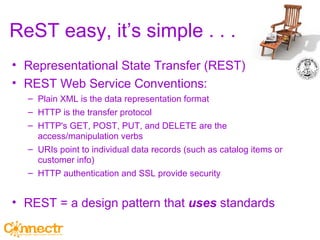 ReST easy, it’s simple . . .  Representational State Transfer (REST) REST Web Service Conventions: Plain XML is the data representation format HTTP is the transfer protocol HTTP's GET, POST, PUT, and DELETE are the access/manipulation verbs URIs point to individual data records (such as catalog items or customer info) HTTP authentication and SSL provide security REST = a design pattern that  uses  standards 