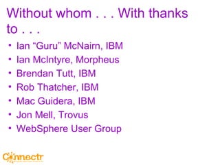 Without whom . . . With thanks to . . . Ian “Guru” McNairn, IBM Ian McIntyre, Morpheus Brendan Tutt, IBM Rob Thatcher, IBM Mac Guidera, IBM Jon Mell, Trovus WebSphere User Group  