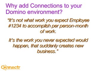 Why add Connections to your Domino environment? “ It's not what work you expect Employee #1234 to accomplish per person-month of work. It's the work you never expected would happen, that suddenly creates new business.”  