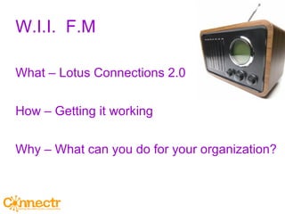 W.I.I.  F.M What – Lotus Connections 2.0 How – Getting it working Why – What can you do for your organization? 