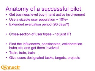 Anatomy of a successful pilot Get business level buy-in and active involvement Use a sizable user population ~ 10%+ Extended evaluation period (90 days?) Cross-section of user types - not just IT! Find the influencers, passionates, collaboration hubs etc, and get them involved Train, train, train Give users designated tasks, targets, projects 