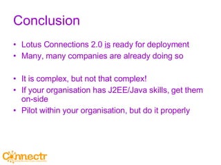 Conclusion Lotus Connections 2.0  is  ready for deployment Many, many companies are already doing so It is complex, but not that complex! If your organisation has J2EE/Java skills, get them on-side Pilot within your organisation, but do it properly 