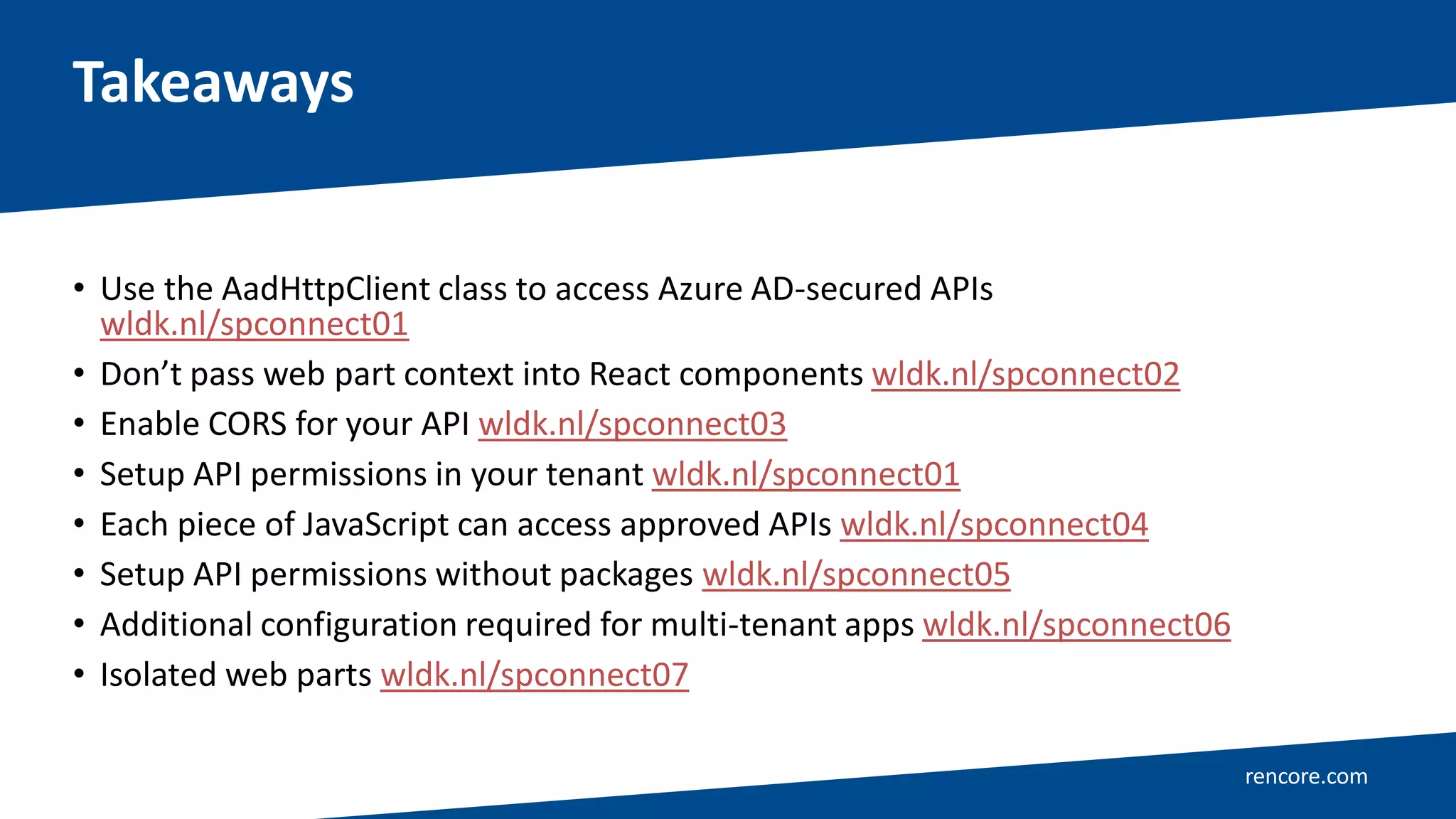 rencore.com
• Use the AadHttpClient class to access Azure AD-secured APIs
wldk.nl/spconnect01
• Don’t pass web part context into React components wldk.nl/spconnect02
• Enable CORS for your API wldk.nl/spconnect03
• Setup API permissions in your tenant wldk.nl/spconnect01
• Each piece of JavaScript can access approved APIs wldk.nl/spconnect04
• Setup API permissions without packages wldk.nl/spconnect05
• Additional configuration required for multi-tenant apps wldk.nl/spconnect06
• Isolated web parts wldk.nl/spconnect07
Takeaways
 