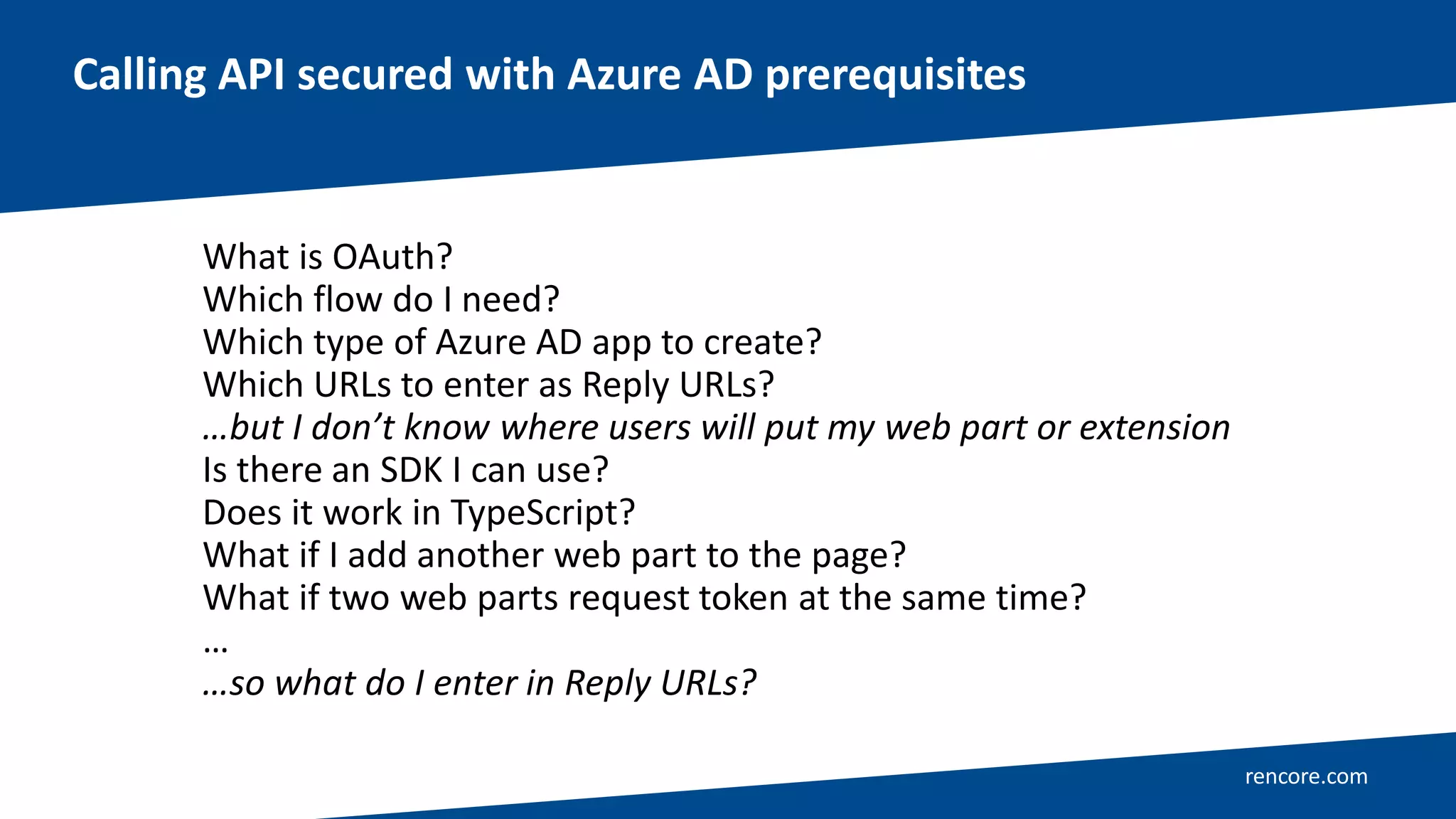 rencore.com
Calling API secured with Azure AD prerequisites
What is OAuth?
Which flow do I need?
Which type of Azure AD app to create?
Which URLs to enter as Reply URLs?
…but I don’t know where users will put my web part or extension
Is there an SDK I can use?
Does it work in TypeScript?
What if I add another web part to the page?
What if two web parts request token at the same time?
…
…so what do I enter in Reply URLs?
 