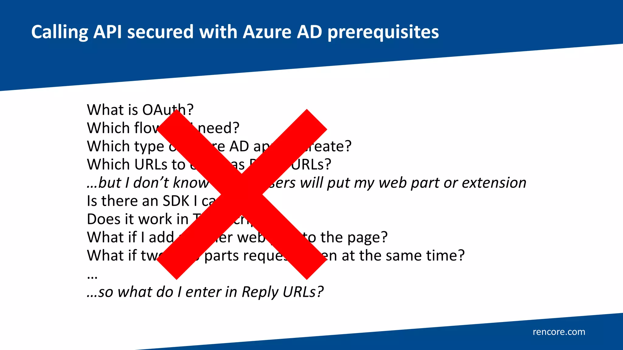 rencore.com
Calling API secured with Azure AD prerequisites
What is OAuth?
Which flow do I need?
Which type of Azure AD app to create?
Which URLs to enter as Reply URLs?
…but I don’t know where users will put my web part or extension
Is there an SDK I can use?
Does it work in TypeScript?
What if I add another web part to the page?
What if two web parts request token at the same time?
…
…so what do I enter in Reply URLs?
 
