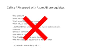 Calling API secured with Azure AD prerequisites
What is OAuth?
Which flow do I need?
Which type of Azure AD app to create?
Which URLs to enter as Reply URLs?
…but I don’t know where users will put my web part or extension
extension
Is there an SDK I can use?
Does it work in TypeScript?
What if I add another web part to the page?
What if two web parts request token at the same time?
…
…so what do I enter in Reply URLs?
 