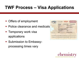 TWF Process – Visa Applications
 Offers of employment
 Police clearance and medicals
 Temporary work visa
applications
 Submission to Embassyprocessing times vary

 