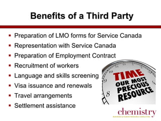 Benefits of a Third Party
 Preparation of LMO forms for Service Canada
 Representation with Service Canada

 Preparation of Employment Contract
 Recruitment of workers

 Language and skills screening
 Visa issuance and renewals
 Travel arrangements
 Settlement assistance

 
