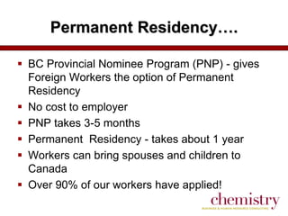 Permanent Residency….
 BC Provincial Nominee Program (PNP) - gives
Foreign Workers the option of Permanent
Residency
 No cost to employer
 PNP takes 3-5 months
 Permanent Residency - takes about 1 year
 Workers can bring spouses and children to
Canada
 Over 90% of our workers have applied!

 