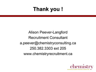Thank you !

Alison Peever-Langford
Recruitment Consultant
a.peever@chemistryconsulting.ca
250.382.3303 ext 205
www.chemistryrecruitment.ca

 