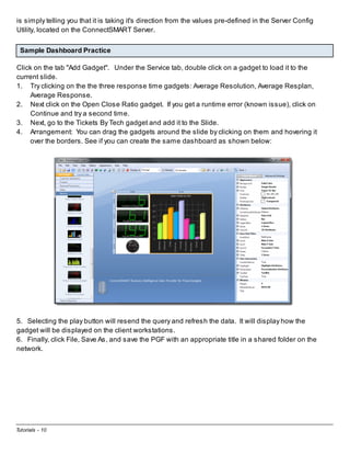 is simply telling you that it is taking it's direction from the values pre-defined in the Server Config
Utility, located on the ConnectSMART Server.
Sample Dashboard Practice
Click on the tab "Add Gadget". Under the Service tab, double click on a gadget to load it to the
current slide.
1. Try clicking on the the three response time gadgets: Average Resolution, Average Resplan,
Average Response.
2. Next click on the Open Close Ratio gadget. If you get a runtime error (known issue), click on
Continue and try a second time.
3. Next, go to the Tickets By Tech gadget and add it to the Slide.
4. Arrangement: You can drag the gadgets around the slide by clicking on them and hovering it
over the borders. See if you can create the same dashboard as shown below:

5. Selecting the play button will resend the query and refresh the data. It will display how the
gadget will be displayed on the client workstations.
6. Finally, click File, Save As, and save the PGF with an appropriate title in a shared folder on the
network.

Tutorials - 10

 