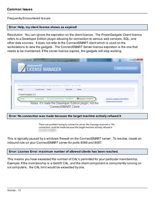 Common Issues
Frequently Encountered Issues
Error: Help, my client license shows as expired!
Resolution: You can ignore the expiration on the client license. The PowerGadgets Client license
refers to a Developer Edition plugin allowing for connection to various web services, SQL, and
other data sources. It does not refer to the ConnectSMART client which is used on the
workstations to view the gadgets. The ConnectSMART Server license expiration is the one that
needs to be maintained. If the server license expires, the gadgets will stop working.

Error: No connection was made because the target machine actively refused it

This is typically caused by a windows firewall on the ConnectSMART server. To resolve, create an
inbound rule on your ConnectSMART server for ports 8089 and 8087.
Error: License Error: maximum number of allowed clients has been reached.
This means you have exceeded the number of CAL's permitted for your particular membership.
Example: If the membership is a Gold/5 CAL, and the client component is concurrently running on
six computers, the CAL limit would be exceeded by one.

Tutorials - 13

 