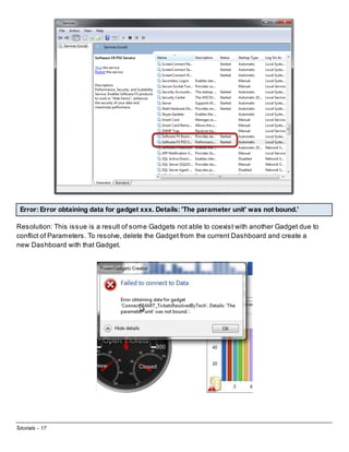 Error: Error obtaining data for gadget xxx. Details: 'The parameter unit' was not bound.'
Resolution: This issue is a result of some Gadgets not able to coexist with another Gadget due to
conflict of Parameters. To resolve, delete the Gadget from the current Dashboard and create a
new Dashboard with that Gadget.

Tutorials - 17

 