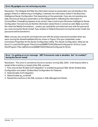 Error: My gadgets are not retrieving any data.
Resolution: The Gadgets first filter the information based on parameters you set directly on the
gadget. If blank or referencing a ConfigKey, it retrieves the information stored in the Business
Intelligence Server Configuration Tool depending on the parameter. If you are not receiving any
data, first ensure that your parameters on the Gadget itself is reflecting the information in
ConnectWise. If everything appears to be correct, have a look at your Business Intelligence Server
Configuration Tool and ensure that the information stored there is correct as well. Make sure that
the under the Modify Connections... section you specify the connectsmart user with the password
you used during the Server Install. If you clicked on Default Password during that server install, the
password will be transformit.
Make sure you are using the connectsmart user with the proper password provided when you
were running the ServerInstallationGUI as shown in Figure. 8 for your credentials under
Connection Properties for the Server Configuration Utility. This Server Configuration utility can be
found in Local DiskProgram FilesConnectSMARTUtilCSServerConfig.exe for 32-bit or Local
DiskProgram Files (x86)ConnectSMARTUtilCSServerConfig.exe for 64-bit.

Error: I'm getting an error message '.NET Framework code is disabled. Set "clr enabled"'
during the Server install
Resolution: This error is sometimes found on servers running SQL 2005. It will require either a
restart of the machine or restart of the SQL services.
1. First, ensure that "Enable CLR integration" is enabled by going to SQL Server Surface Area
Configuration and select Surface Area Configuration for Features.
2. Select Enable CLR integration
3. Select Enable xp_cmdshell
4. Restart the machine or the SQL services in SQL Management Studio

Tutorials - 18

 