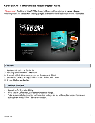 ConnectSMART V3 Maintenance Release Upgrade Guide
Please note: The ConnectSMART Maintenance Release Upgrade is a breaking change,
meaning that it will cause your existing gadgets to break due to the addition of new parameters.

Overview
1. Backup settings in the Config file
2. Manually remove the old SFX service
3. Uninstall all 3.01 Components: Server, Creator, and Client.
4. Install the 3.03 MR1 Components: Server, Creator, and Client.
5. License Update Verification
1. Backup Config File
•
•
•

Open the Configuration Utility
Click Modify Connection, and screenshot the settings.
Take a screenshot of your Server Properties settings as you will need to reenter them again
during the ConnectSMART Server installation.

Tutorials - 22

 