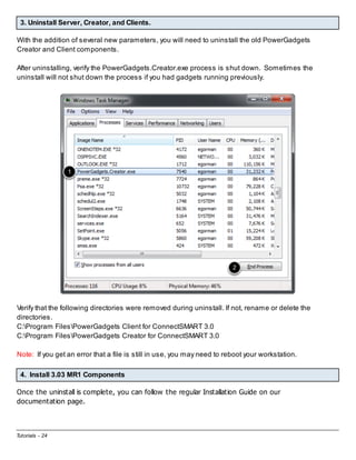 3. Uninstall Server, Creator, and Clients.
With the addition of several new parameters, you will need to uninstall the old PowerGadgets
Creator and Client components.
After uninstalling, verify the PowerGadgets.Creator.exe process is shut down. Sometimes the
uninstall will not shut down the process if you had gadgets running previously.

Verify that the following directories were removed during uninstall. If not, rename or delete the
directories.
C:Program FilesPowerGadgets Client for ConnectSMART 3.0
C:Program FilesPowerGadgets Creator for ConnectSMART 3.0
Note: If you get an error that a file is still in use, you may need to reboot your workstation.
4. Install 3.03 MR1 Components
Once the uninstall is complete, you can follow the regular Installation Guide on our
documentation page.

Tutorials - 24

 