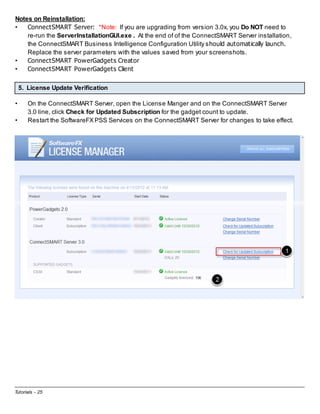 Notes on Reinstallation:
•
ConnectSMART Server: *Note: If you are upgrading from version 3.0x, you Do NOT need to
re-run the ServerInstallationGUI.exe . At the end of of the ConnectSMART Server installation,
the ConnectSMART Business Intelligence Configuration Utility should automatically launch.
Replace the server parameters with the values saved from your screenshots.
•
ConnectSMART PowerGadgets Creator
•
ConnectSMART PowerGadgets Client
5. License Update Verification
•
•

On the ConnectSMART Server, open the License Manger and on the ConnectSMART Server
3.0 line, click Check for Updated Subscription for the gadget count to update.
Restart the SoftwareFX PSS Services on the ConnectSMART Server for changes to take effect.

Tutorials - 25

 