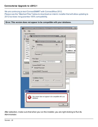 Connectwise Upgrade to v2012.1
We are continuing to test ConnectSMART with ConnectWise 2012.
Please see the "Attached Files" below to download an interim installer that will allow updating to
2012 but does not guarantee 100% compatibility.
Error: This version does not appear to be compatible with your database.

After extraction, make sure that when you run the installer, you are right clicking to Run As
Administrator.
Tutorials - 26

 